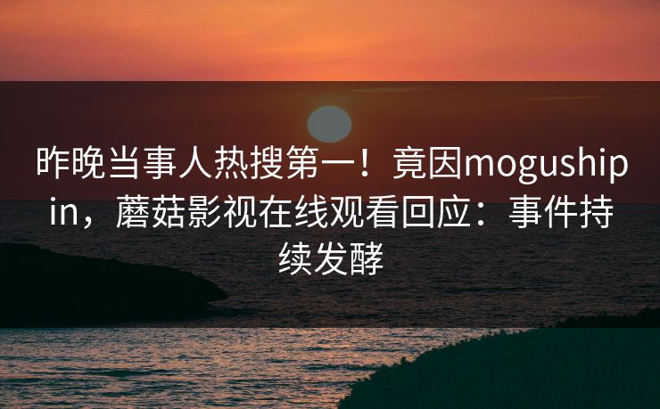 昨晚当事人热搜第一！竟因mogushipin，蘑菇影视在线观看回应：事件持续发酵