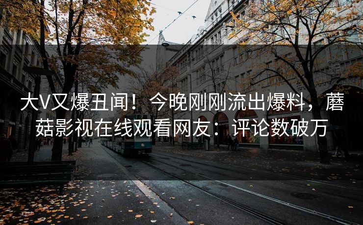 大V又爆丑闻！今晚刚刚流出爆料，蘑菇影视在线观看网友：评论数破万
