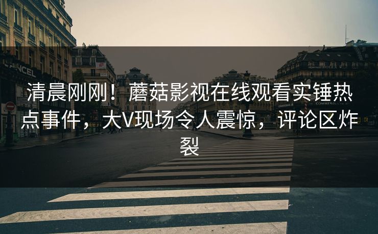 清晨刚刚！蘑菇影视在线观看实锤热点事件，大V现场令人震惊，评论区炸裂