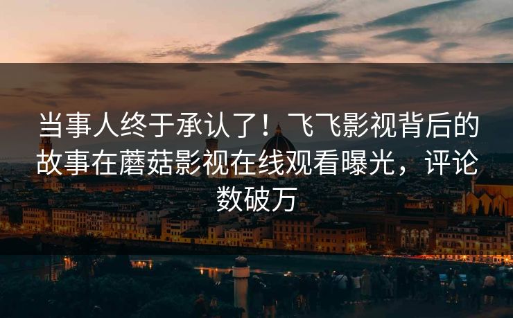 当事人终于承认了！飞飞影视背后的故事在蘑菇影视在线观看曝光，评论数破万