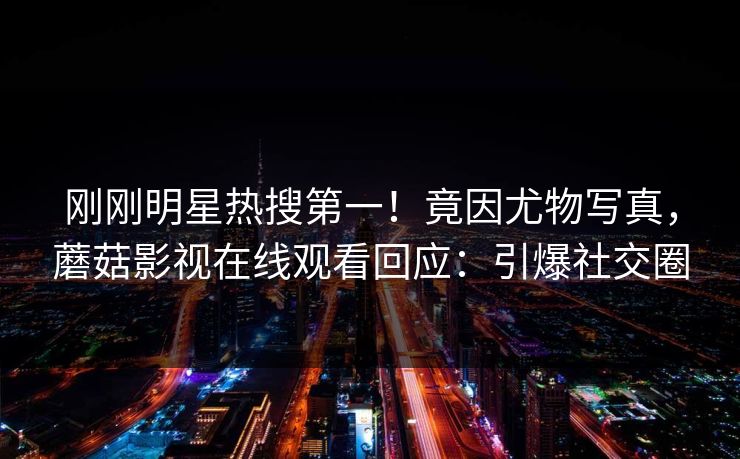刚刚明星热搜第一！竟因尤物写真，蘑菇影视在线观看回应：引爆社交圈