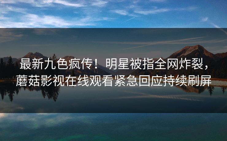 最新九色疯传！明星被指全网炸裂，蘑菇影视在线观看紧急回应持续刷屏
