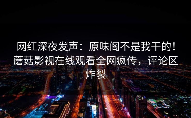 网红深夜发声：原味阁不是我干的！蘑菇影视在线观看全网疯传，评论区炸裂