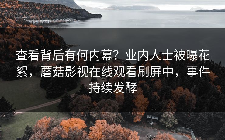 查看背后有何内幕？业内人士被曝花絮，蘑菇影视在线观看刷屏中，事件持续发酵