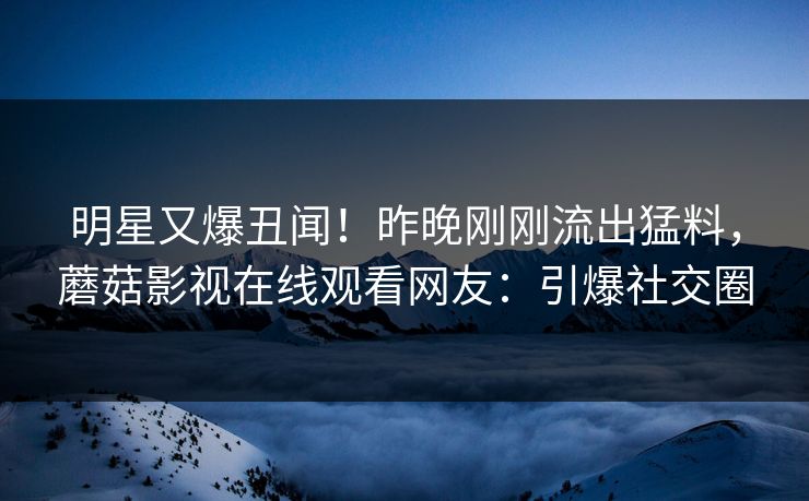 明星又爆丑闻！昨晚刚刚流出猛料，蘑菇影视在线观看网友：引爆社交圈