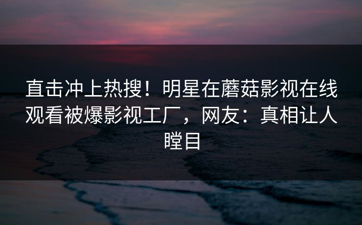 直击冲上热搜！明星在蘑菇影视在线观看被爆影视工厂，网友：真相让人瞠目
