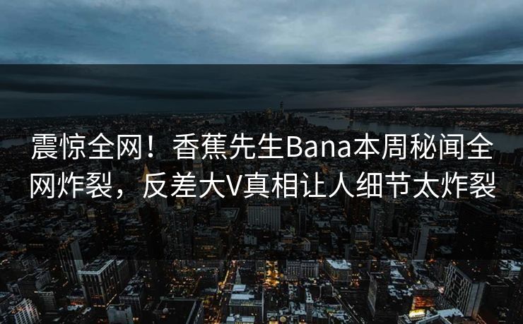 震惊全网！香蕉先生Bana本周秘闻全网炸裂，反差大V真相让人细节太炸裂