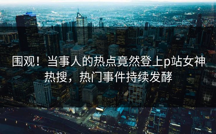 围观！当事人的热点竟然登上p站女神热搜，热门事件持续发酵