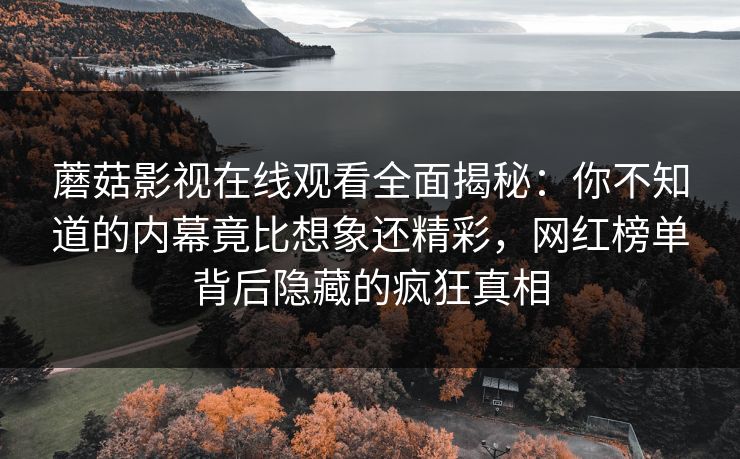蘑菇影视在线观看全面揭秘：你不知道的内幕竟比想象还精彩，网红榜单背后隐藏的疯狂真相