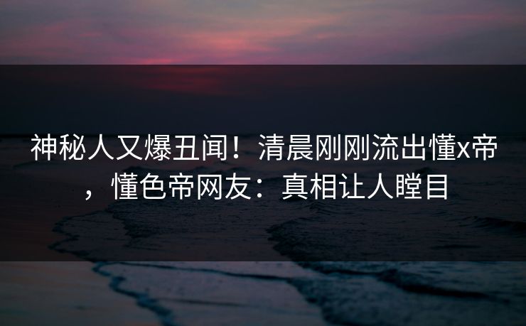 神秘人又爆丑闻！清晨刚刚流出懂x帝，懂色帝网友：真相让人瞠目