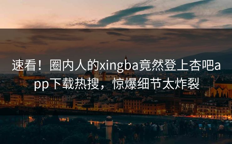 速看！圈内人的xingba竟然登上杏吧app下载热搜，惊爆细节太炸裂