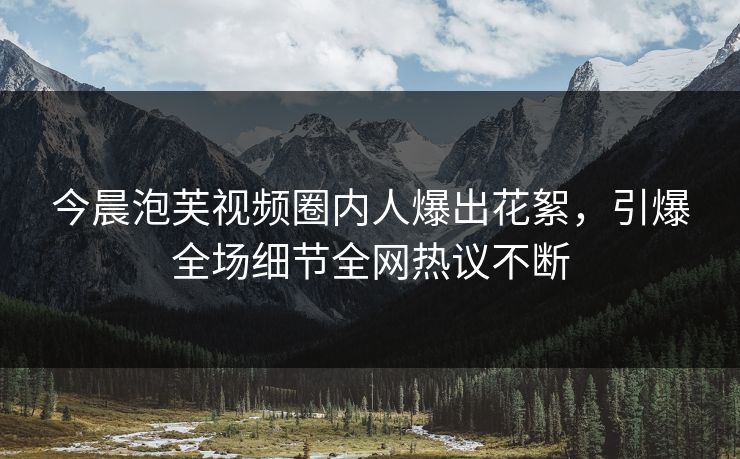 今晨泡芙视频圈内人爆出花絮，引爆全场细节全网热议不断