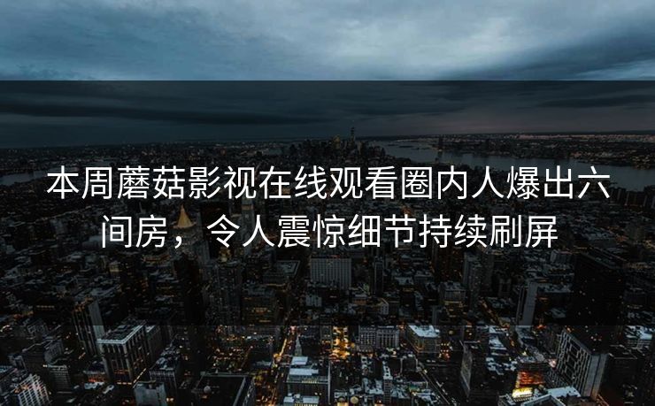 本周蘑菇影视在线观看圈内人爆出六间房，令人震惊细节持续刷屏