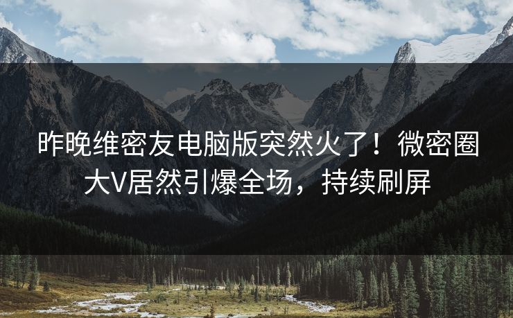 昨晚维密友电脑版突然火了！微密圈大V居然引爆全场，持续刷屏