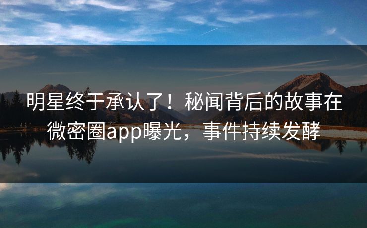 明星终于承认了！秘闻背后的故事在微密圈app曝光，事件持续发酵
