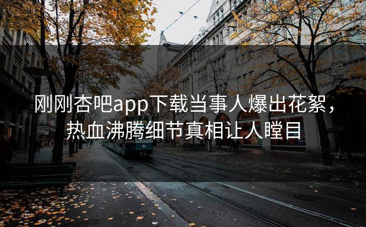刚刚杏吧app下载当事人爆出花絮，热血沸腾细节真相让人瞠目