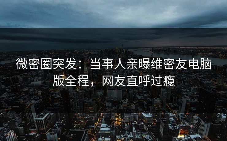 微密圈突发:当事人亲曝维密友电脑版全程,网友直呼过瘾