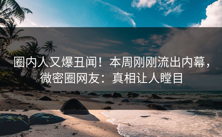 圈内人又爆丑闻！本周刚刚流出内幕，微密圈网友：真相让人瞠目
