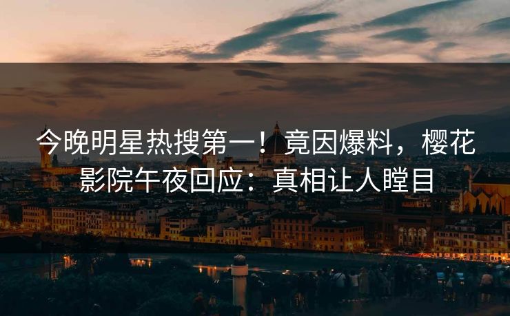 今晚明星热搜第一！竟因爆料，樱花影院午夜回应：真相让人瞠目