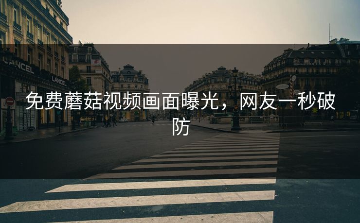 免费蘑菇视频画面曝光，网友一秒破防
