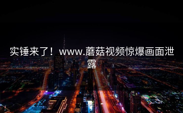 实锤来了！www.蘑菇视频惊爆画面泄露