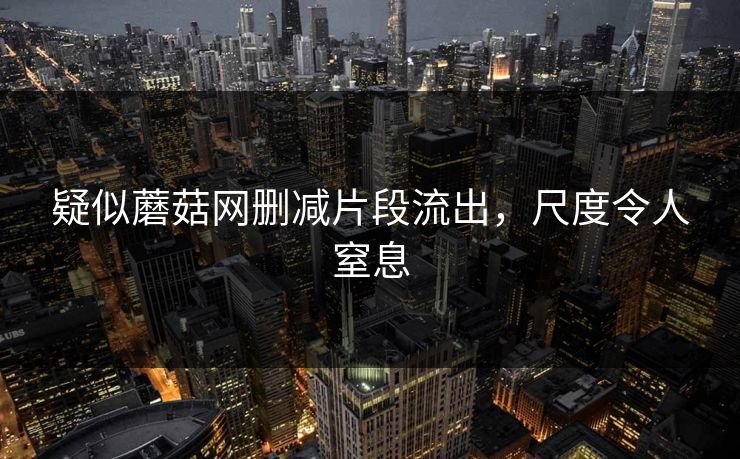 疑似蘑菇网删减片段流出，尺度令人窒息
