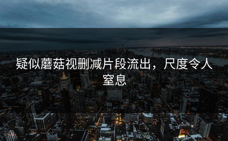 疑似蘑菇视删减片段流出，尺度令人窒息