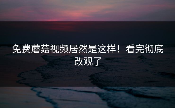 免费蘑菇视频居然是这样！看完彻底改观了