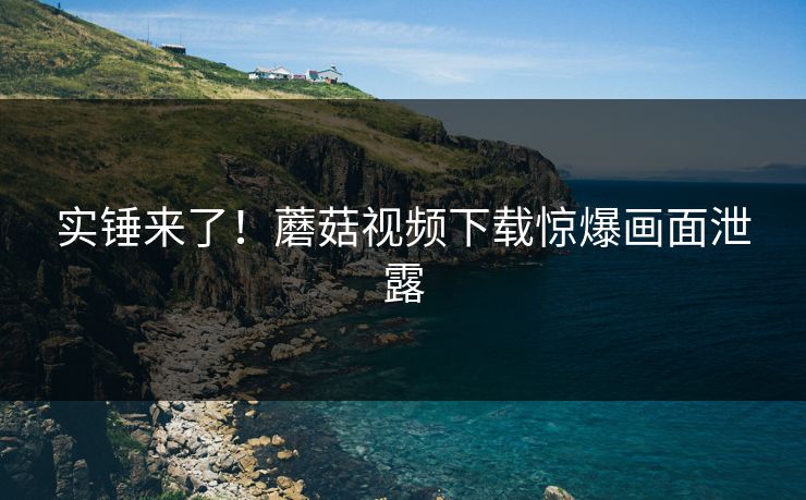 实锤来了！蘑菇视频下载惊爆画面泄露