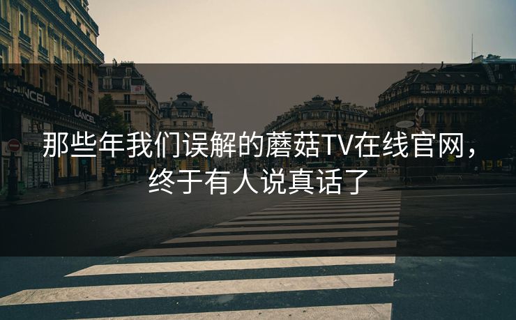 那些年我们误解的蘑菇TV在线官网，终于有人说真话了