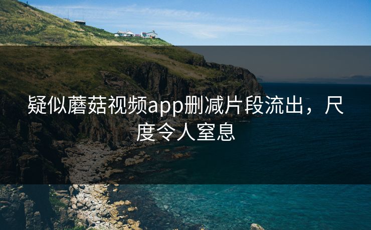 疑似蘑菇视频app删减片段流出，尺度令人窒息