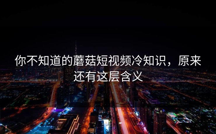 你不知道的蘑菇短视频冷知识，原来还有这层含义