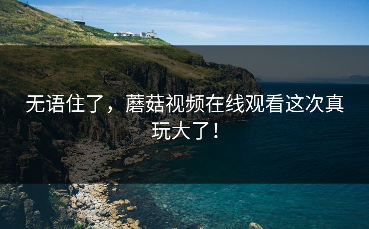 无语住了，蘑菇视频在线观看这次真玩大了！