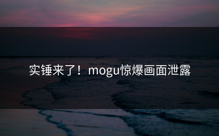 实锤来了！mogu惊爆画面泄露