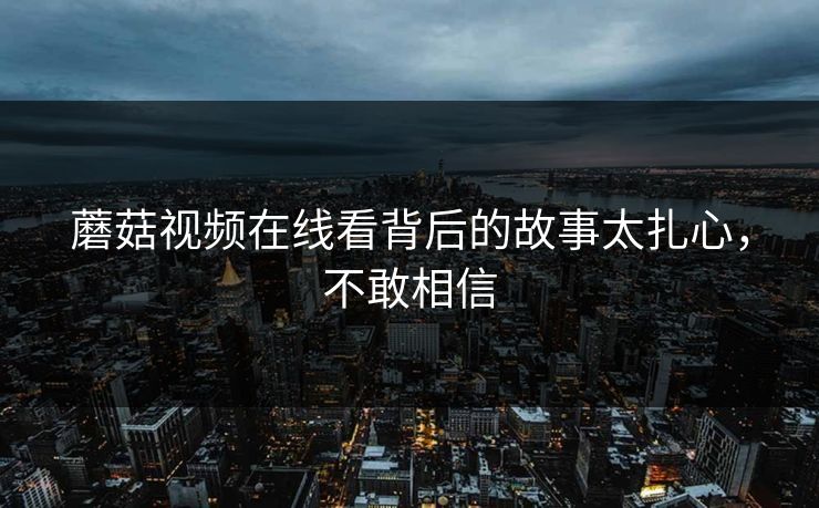 蘑菇视频在线看背后的故事太扎心，不敢相信