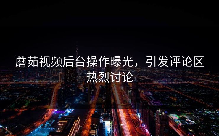蘑茹视频后台操作曝光，引发评论区热烈讨论