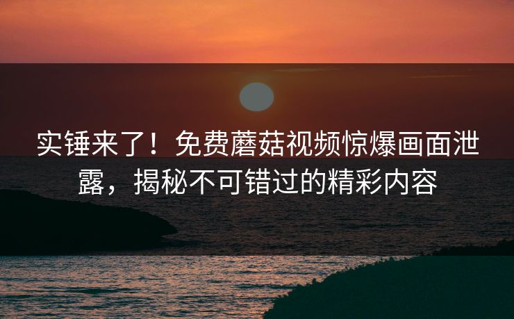 实锤来了！免费蘑菇视频惊爆画面泄露，揭秘不可错过的精彩内容