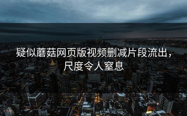 疑似蘑菇网页版视频删减片段流出，尺度令人窒息