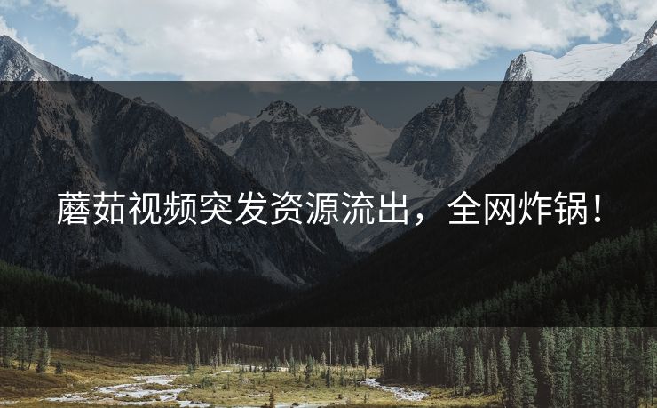 蘑茹视频突发资源流出，全网炸锅！
