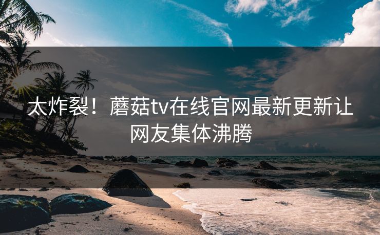 太炸裂！蘑菇tv在线官网最新更新让网友集体沸腾