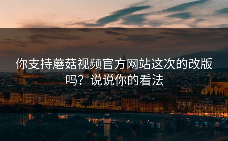 你支持蘑菇视频官方网站这次的改版吗？说说你的看法