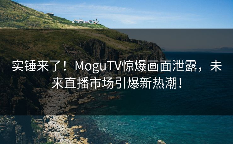 实锤来了！MoguTV惊爆画面泄露，未来直播市场引爆新热潮！