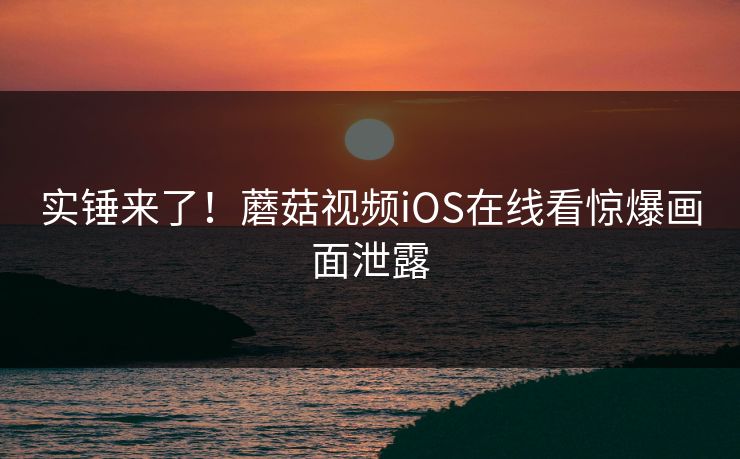 实锤来了！蘑菇视频iOS在线看惊爆画面泄露