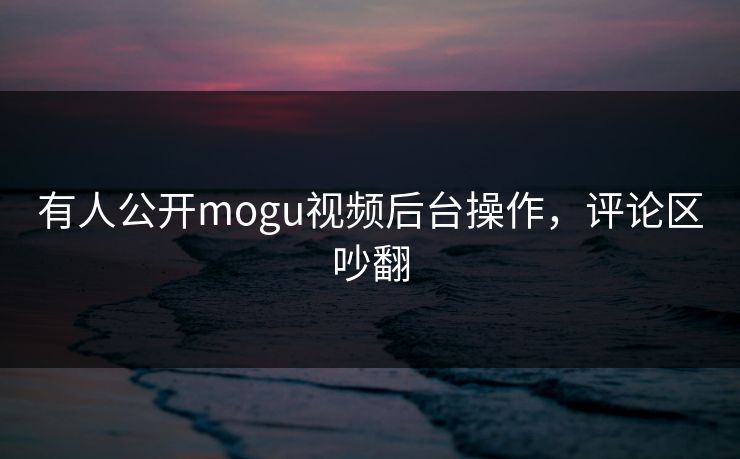 有人公开mogu视频后台操作，评论区吵翻