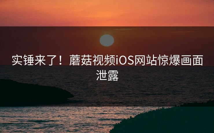 实锤来了！蘑菇视频iOS网站惊爆画面泄露