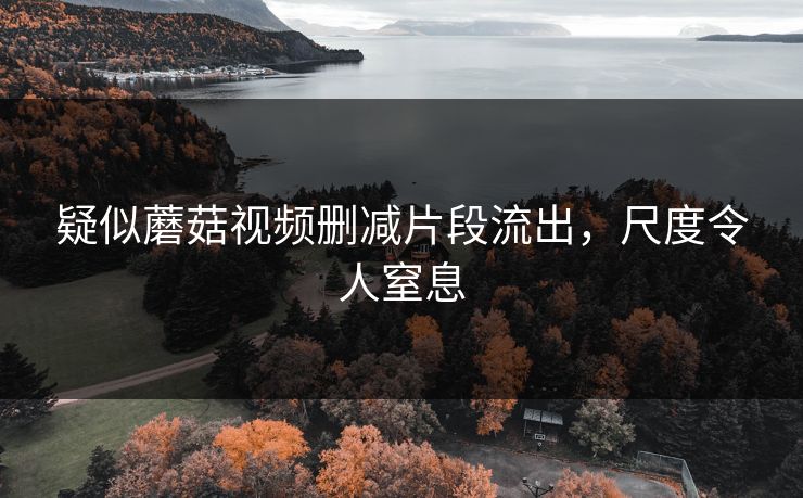 疑似蘑菇视频删减片段流出，尺度令人窒息