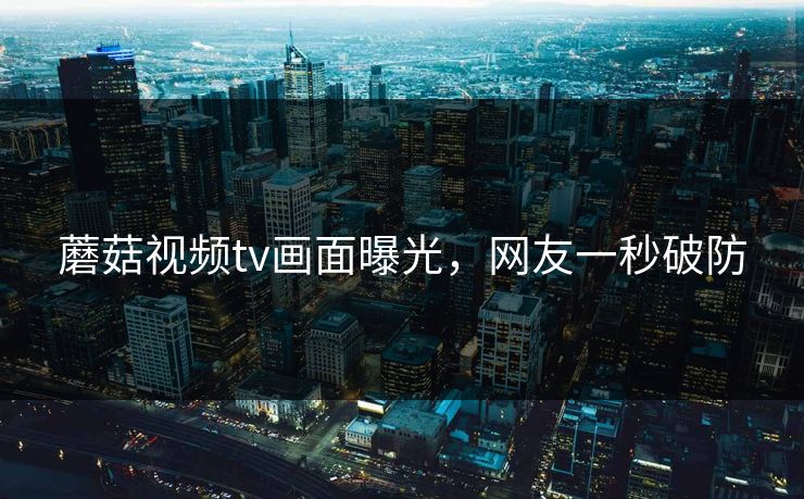蘑菇视频tv画面曝光，网友一秒破防