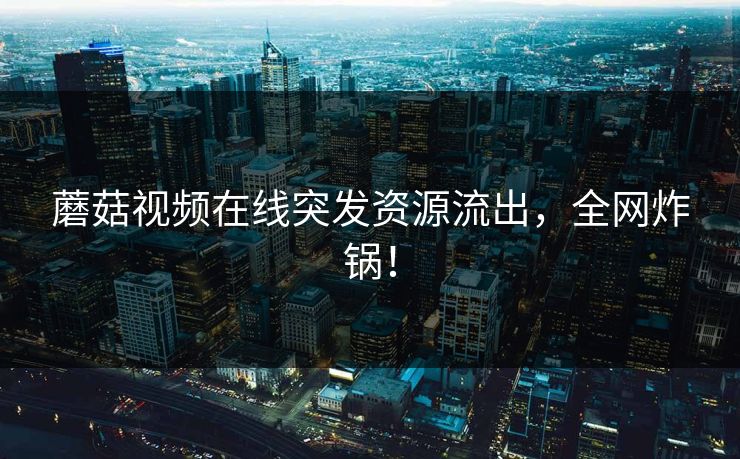 蘑菇视频在线突发资源流出，全网炸锅！