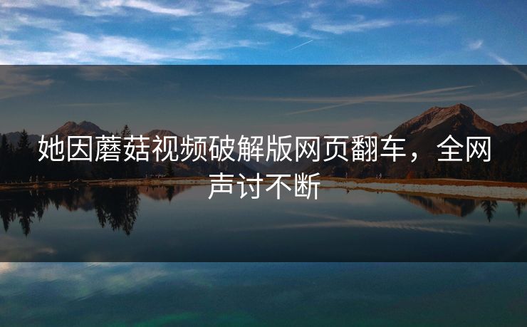 她因蘑菇视频破解版网页翻车，全网声讨不断