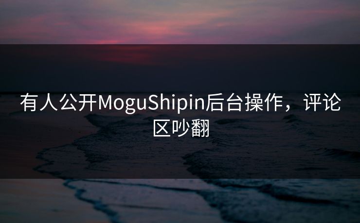 有人公开MoguShipin后台操作，评论区吵翻